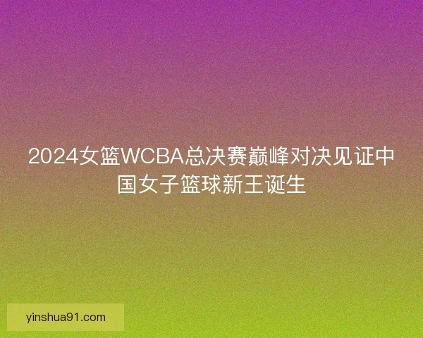 2024女篮WCBA总决赛巅峰对决见证中国女子篮球新王诞生