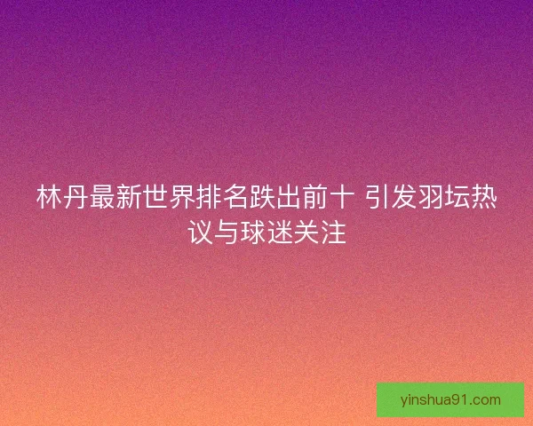 林丹最新世界排名跌出前十 引发羽坛热议与球迷关注